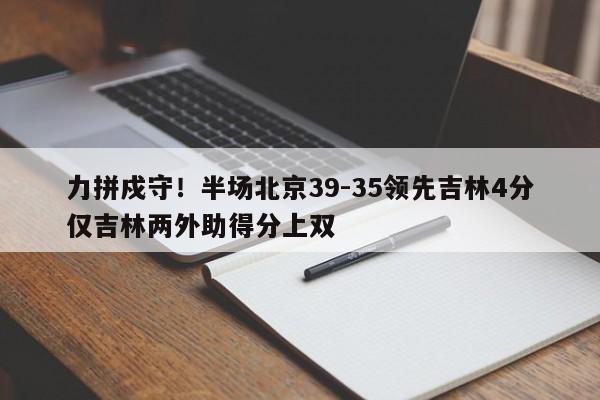 力拼戍守！半场北京39-35领先吉林4分仅吉林两外助得分上双