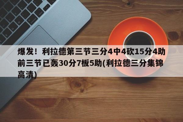 爆发！利拉德第三节三分4中4砍15分4助前三节已轰30分7板5助(利拉德三分集锦高清)