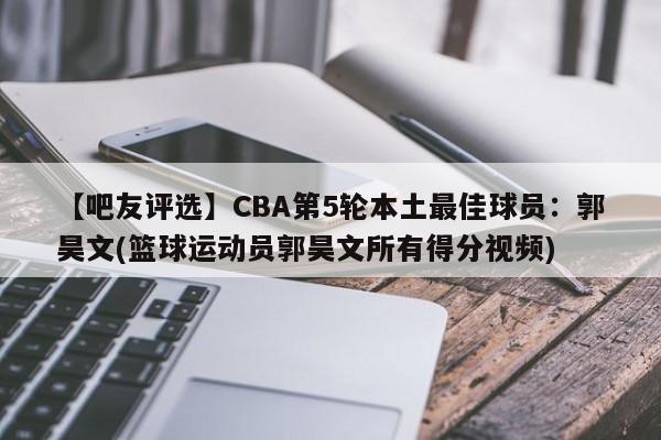 【吧友评选】CBA第5轮本土最佳球员：郭昊文(篮球运动员郭昊文所有得分视频)