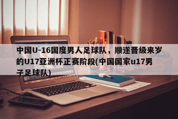 中国U-16国度男人足球队，顺遂晋级来岁的U17亚洲杯正赛阶段(中国国家u17男子足球队)