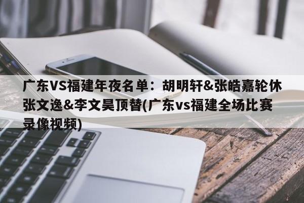 广东VS福建年夜名单：胡明轩&张皓嘉轮休张文逸&李文昊顶替(广东vs福建全场比赛录像视频)