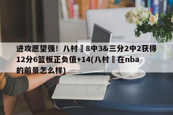 进攻愿望强！八村塁8中3&三分2中2获得12分6篮板正负值+14(八村塁在nba的前景怎么样)