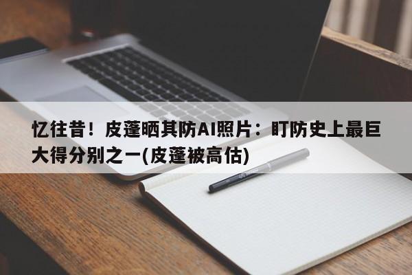 忆往昔！皮蓬晒其防AI照片：盯防史上最巨大得分别之一(皮蓬被高估)