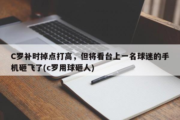 C罗补时掉点打高，但将看台上一名球迷的手机砸飞了(c罗用球砸人)