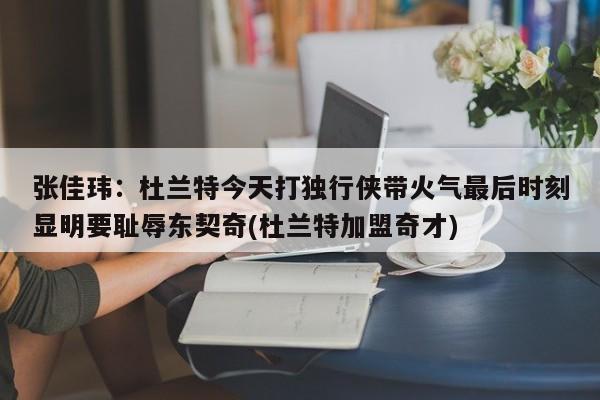 张佳玮：杜兰特今天打独行侠带火气最后时刻显明要耻辱东契奇(杜兰特加盟奇才)