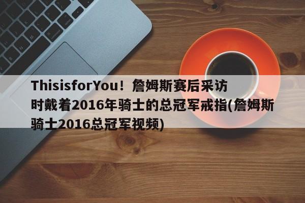 ThisisforYou！詹姆斯赛后采访时戴着2016年骑士的总冠军戒指(詹姆斯骑士2016总冠军视频)