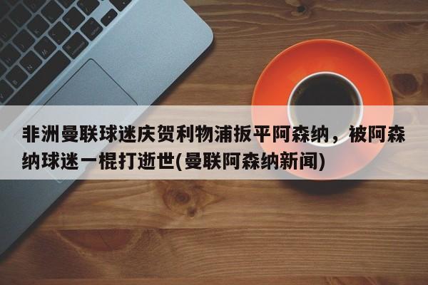 非洲曼联球迷庆贺利物浦扳平阿森纳，被阿森纳球迷一棍打逝世(曼联阿森纳新闻)