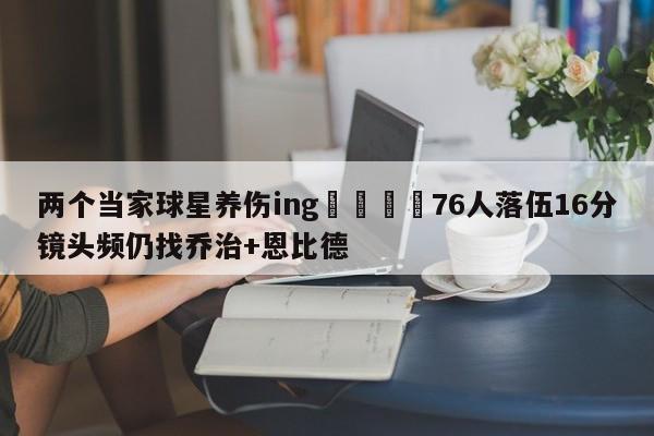 两个当家球星养伤ing😭76人落伍16分镜头频仍找乔治+恩比德