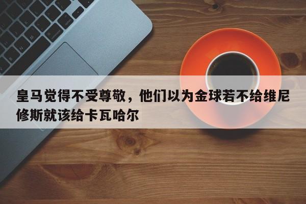 皇马觉得不受尊敬，他们以为金球若不给维尼修斯就该给卡瓦哈尔